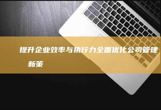 提升企业效率与执行力：全面优化公司管理创新策略与建议